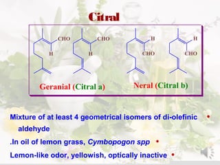Citral
•Mixture of at least 4 geometrical isomers of di-olefinic
aldehyde
•In oil of lemon grass, Cymbopogon spp.
•Lemon-like odor, yellowish, optically inactive
CHO
CHOCHO
CHO
H H
H H
Geranial (Citral a) Neral (Citral b)
 