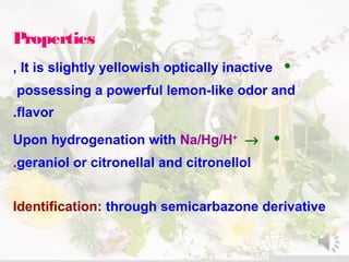 Properties
•It is slightly yellowish optically inactive,
possessing a powerful lemon-like odor and
flavor.
•Upon hydrogenation with Na/Hg/H+
→
geraniol or citronellal and citronellol.
Identification: through semicarbazone derivative
 