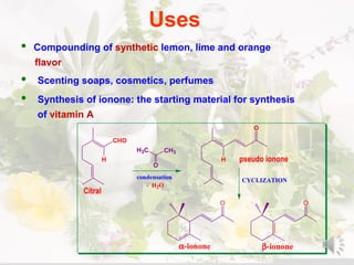 Uses
• Compounding of synthetic lemon, lime and orange
flavor
• Scenting soaps, cosmetics, perfumes
• Synthesis of ionone: the starting material for synthesis
of vitamin A
CHO
H
condensation
CH3H3C
O
H
O
CYCLIZATION
O O
α-ionone β-ionone
pseudo ionone
Citral
- H2O
 