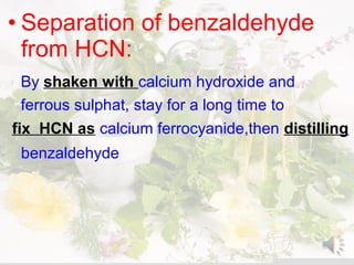 • Separation of benzaldehyde
from HCN:
By shaken with calcium hydroxide and
ferrous sulphat, stay for a long time to
fix HCN as calcium ferrocyanide,then distilling
benzaldehyde
 