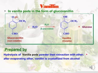 Vanillin
• In vanilla pods in the form of glucovanillin
CHO
O-glc
OCH3
H2O
CHO
OH
OCH3
Glucose+ +
Glucovanillin
(non-volatile)
Vanillin
(Volatile)
H2O
β-glucosidase
Prepared by:
•Hydrolysis of Vanilla pods powder then extraction with ether;
after evaporating ether, vanillin is crystallized from alcohol
 