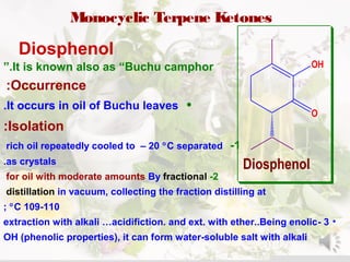 Monocyclic Terpene Ketones
Diosphenol
O
OH
Diosphenol
It is known also as “Buchu camphor”.
Occurrence:
•It occurs in oil of Buchu leaves.
Isolation:
1-rich oil repeatedly cooled to – 20 °C separated
as crystals.
2-for oil with moderate amounts By fractional
distillation in vacuum, collecting the fraction distilling at
109-110°C;
•3-extraction with alkali …acidifiction. and ext. with ether..Being enolic
OH (phenolic properties), it can form water-soluble salt with alkali
 