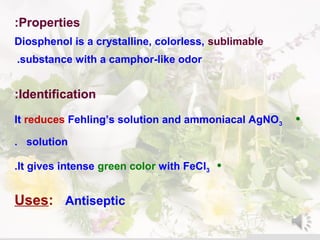 Properties:
Diosphenol is a crystalline, colorless, sublimable
substance with a camphor-like odor.
Identification:
•It reduces Fehling’s solution and ammoniacal AgNO3
solution.
•It gives intense green color with FeCl3.
Uses: Antiseptic
 