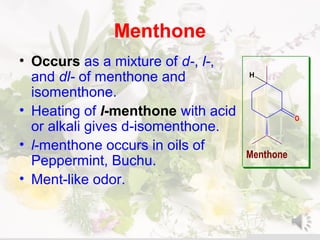 Menthone
• Occurs as a mixture of d-, l-,
and dl- of menthone and
isomenthone.
• Heating of l-menthone with acid
or alkali gives d-isomenthone.
• l-menthone occurs in oils of
Peppermint, Buchu.
• Ment-like odor.
O
Menthone
H
 
