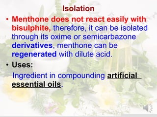 Isolation
• Menthone does not react easily with
bisulphite, therefore, it can be isolated
through its oxime or semicarbazone
derivatives, menthone can be
regenerated with dilute acid.
• Uses:
Ingredient in compounding artificial
essential oils.
 