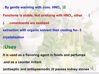 2(By gentle warming with conc. HNO3,
)Fenchone is stable, Not oxidizing with HNO3, other
constituents are oxidized(.
3-extraction with organic solvent then cooling for
crystalization
Uses:
It is used as a flavoring agent in foods and perfumes
and as a counter irritant.
antiseptic and antispasmodic )it passes kidney stones(
 