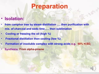 Preparation
• Isolation:
• from camphor tree by steam distillation …. then purification with
mix. of charcoal and soda lime….. then sublimation
• Cooling or freezing the oil )high %(
• Fractional distillation then cooling )low %(
• Formation of insoluble complex with strong acids e.g. 80% H2SO4
• Synthesis: From alpha-pinene
 
