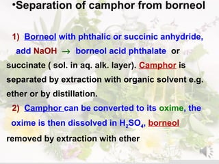 •Separation of camphor from borneol
1( Borneol with phthalic or succinic anhydride,
add NaOH → borneol acid phthalate or
succinate ) sol. in aq. alk. layer(. Camphor is
separated by extraction with organic solvent e.g.
ether or by distillation.
2( Camphor can be converted to its oxime, the
oxime is then dissolved in H2SO4, borneol
removed by extraction with ether
 