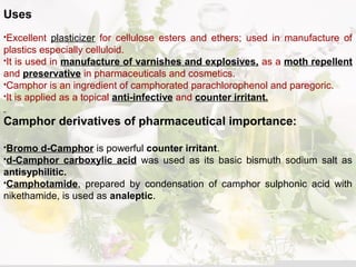 Uses
Excellent plasticizer for cellulose esters and ethers; used in manufacture of
plastics especially celluloid.
It is used in manufacture of varnishes and explosives, as a moth repellent
and preservative in pharmaceuticals and cosmetics.
Camphor is an ingredient of camphorated parachlorophenol and paregoric.
It is applied as a topical anti-infective and counter irritant.
Camphor derivatives of pharmaceutical importance:
Bromo d-Camphor is powerful counter irritant.
d-Camphor carboxylic acid was used as its basic bismuth sodium salt as
antisyphilitic.
Camphotamide, prepared by condensation of camphor sulphonic acid with
nikethamide, is used as analeptic.
 