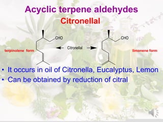 Acyclic terpene aldehydes
Citronellal
terpinolene form limonene form
• It occurs in oil of Citronella, Eucalyptus, Lemon
• Can be obtained by reduction of citral
CHO CHO
Citronellal
 
