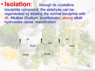 • Isolation: through its crystalline
bisulphite compound, the aldehyde can be
regenerated by treating the normal bisulphite with
dil. Alkalies (Sodium bicarbonate), strong alkali
hydroxides cause resinification
CHO
SO3Na
SO3Na
OH
SO3Na
OH
SO3Na
 