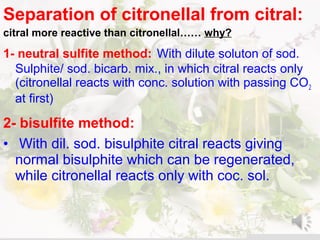 Separation of citronellal from citral:
citral more reactive than citronellal…… why?
1- neutral sulfite method: With dilute soluton of sod.
Sulphite/ sod. bicarb. mix., in which citral reacts only
(citronellal reacts with conc. solution with passing CO2
at first)
2- bisulfite method:
• With dil. sod. bisulphite citral reacts giving
normal bisulphite which can be regenerated,
while citronellal reacts only with coc. sol.
 