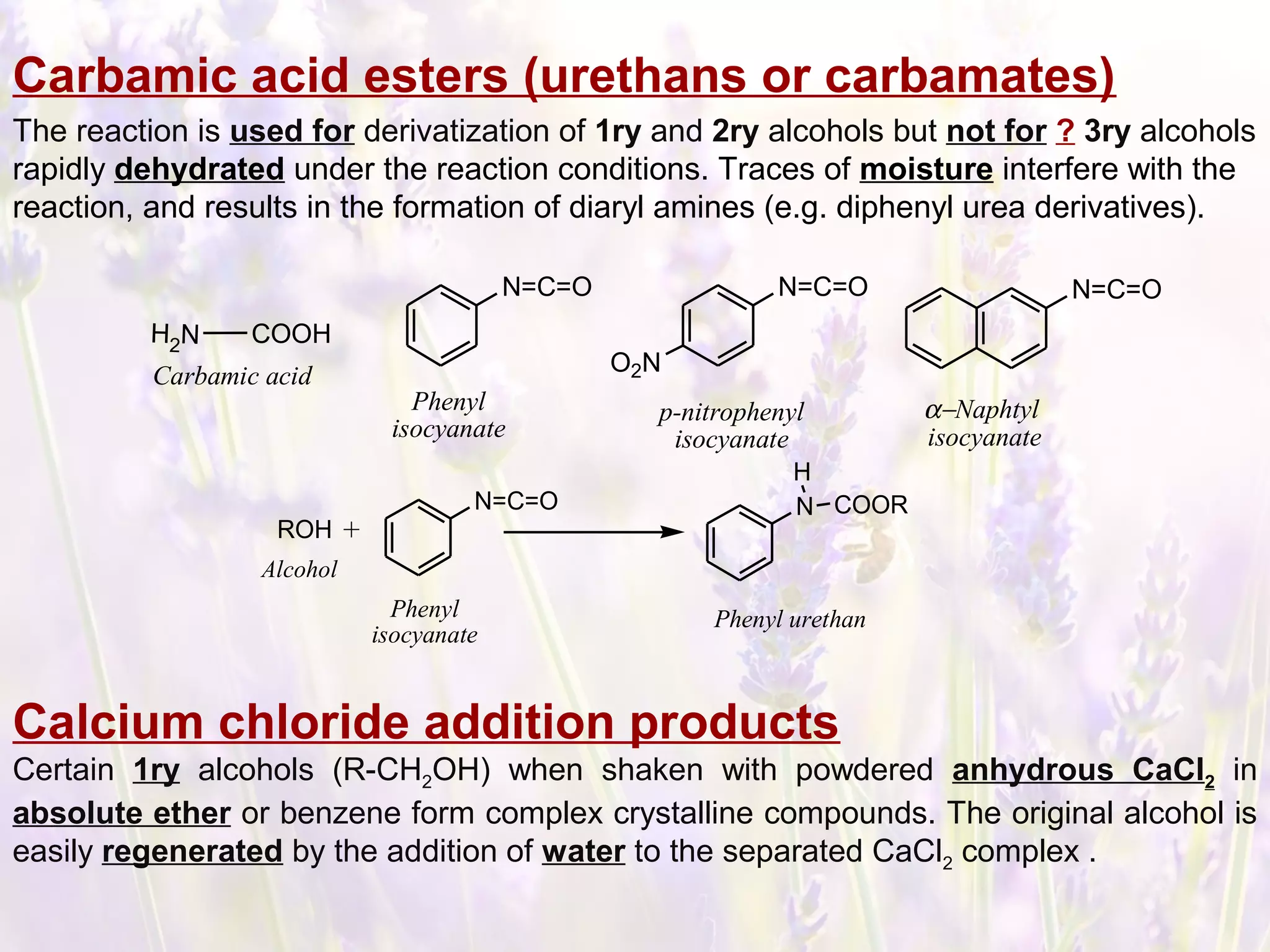 Carbamic acid esters (urethans or carbamates)
The reaction is used for derivatization of 1ry and 2ry alcohols but not for ? 3ry alcohols
rapidly dehydrated under the reaction conditions. Traces of moisture interfere with the
reaction, and results in the formation of diaryl amines (e.g. diphenyl urea derivatives).
N=C=ON=C=O
O2N
α−Naphtyl
isocyanate
p-nitrophenyl
isocyanate
N=C=O
Phenyl
isocyanate
COOH
Carbamic acid
H2N
ROH +
N=C=O N
H
COOR
Alcohol
Phenyl
isocyanate
Phenyl urethan
Calcium chloride addition products
Certain 1ry alcohols (R-CH2OH) when shaken with powdered anhydrous CaCl2 in
absolute ether or benzene form complex crystalline compounds. The original alcohol is
easily regenerated by the addition of water to the separated CaCl2 complex .
 