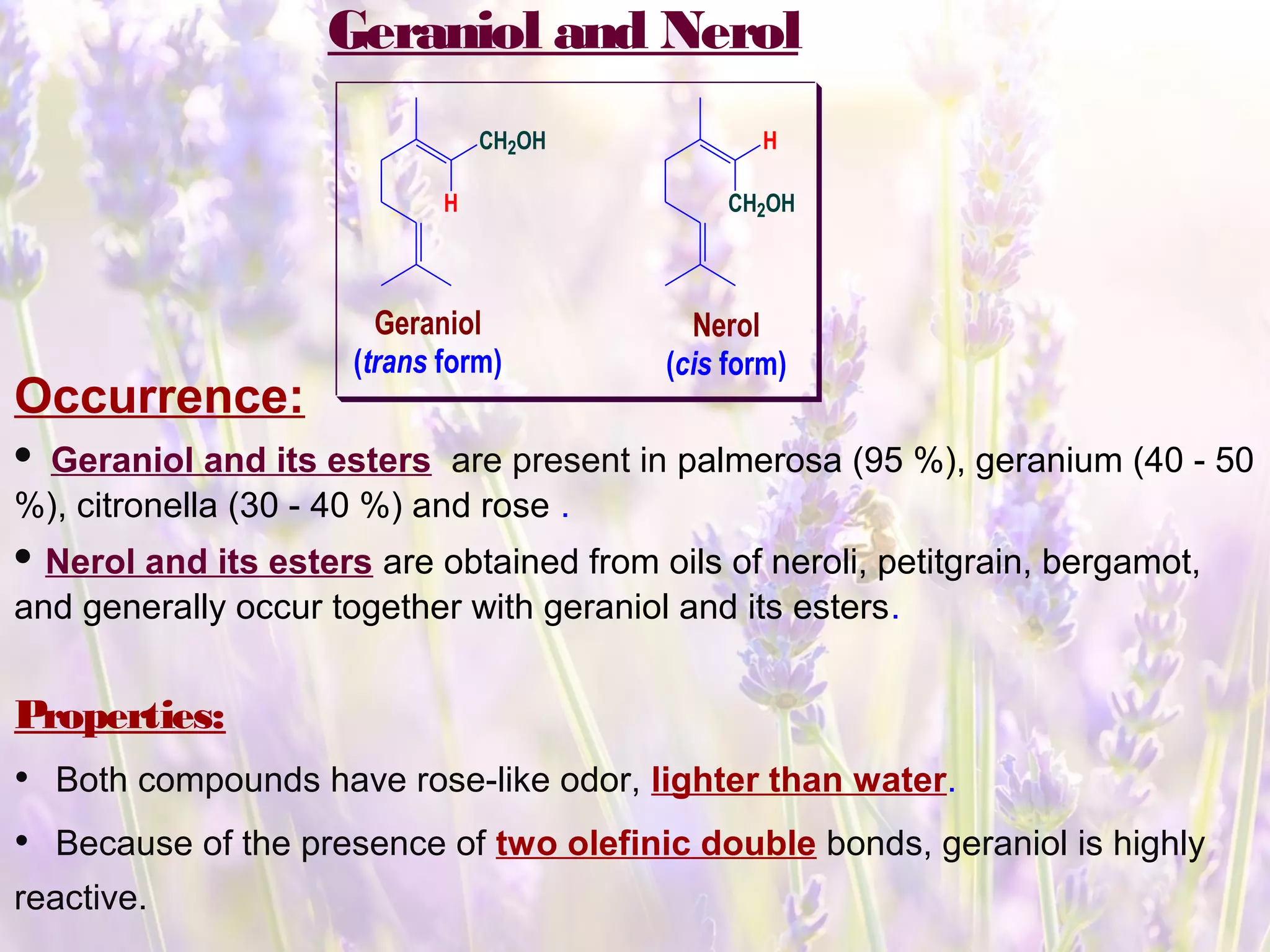 Geraniol and Nerol
CH2OH H
H CH2OH
Geraniol
(trans form)
Nerol
(cis form)
Occurrence:
• Geraniol and its esters are present in palmerosa (95 %), geranium (40 - 50
%), citronella (30 - 40 %) and rose .
• Nerol and its esters are obtained from oils of neroli, petitgrain, bergamot,
and generally occur together with geraniol and its esters.
Properties:
• Both compounds have rose-like odor, lighter than water.
• Because of the presence of two olefinic double bonds, geraniol is highly
reactive.
 