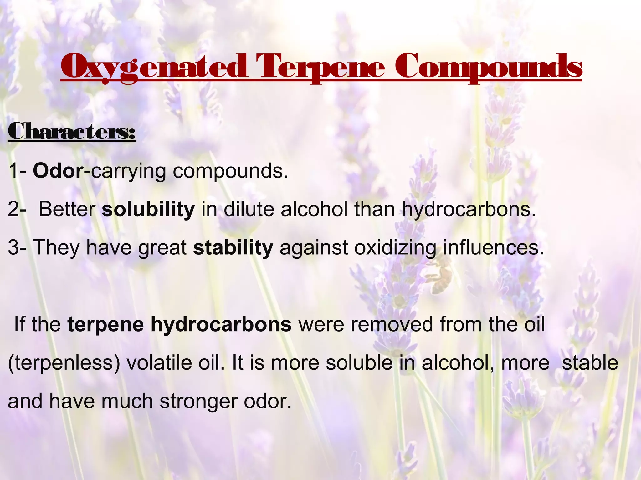 Oxygenated Terpene Compounds
Characters:
1- Odor-carrying compounds.
2- Better solubility in dilute alcohol than hydrocarbons.
3- They have great stability against oxidizing influences.
If the terpene hydrocarbons were removed from the oil
(terpenless) volatile oil. It is more soluble in alcohol, more stable
and have much stronger odor.
 