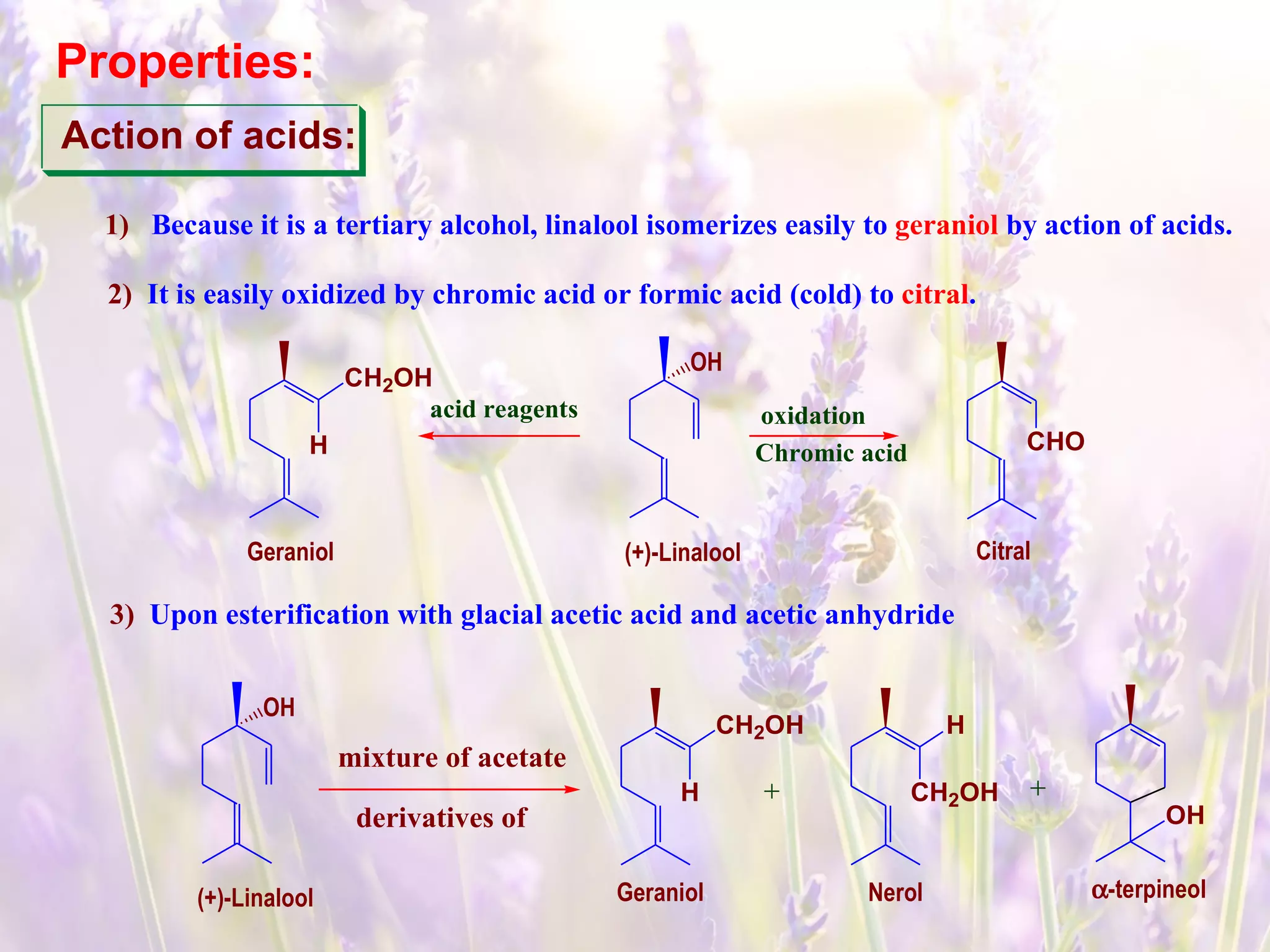 Action of acids:
1) Because it is a tertiary alcohol, linalool isomerizes easily to geraniol by action of acids.
2) It is easily oxidized by chromic acid or formic acid (cold) to citral.
(+)-Linalool
OH
acid reagents oxidation
Chromic acidH
Geraniol
CHO
Citral
CH2OH
3) Upon esterification with glacial acetic acid and acetic anhydride
Properties:
(+)-Linalool
OH
mixture of acetate
derivatives of
H
Geraniol
CH2OH
CH2OH
Nerol
H
α-terpineol
OH
 