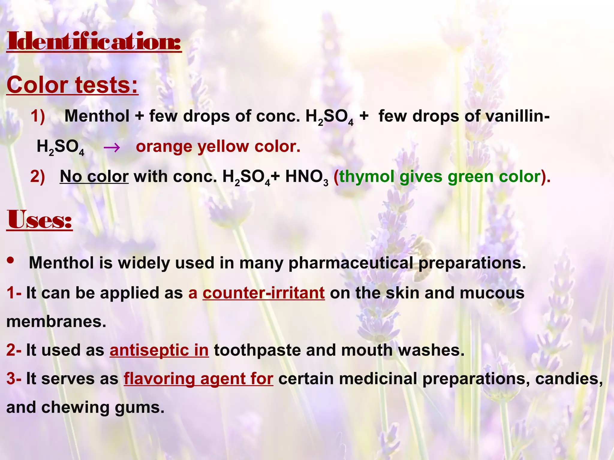 Identification:
Color tests:
1) Menthol + few drops of conc. H2SO4 + few drops of vanillin-
H2SO4 → orange yellow color.
2) No color with conc. H2SO4+ HNO3 (thymol gives green color).
Uses:
• Menthol is widely used in many pharmaceutical preparations.
1- It can be applied as a counter-irritant on the skin and mucous
membranes.
2- It used as antiseptic in toothpaste and mouth washes.
3- It serves as flavoring agent for certain medicinal preparations, candies,
and chewing gums.
 
