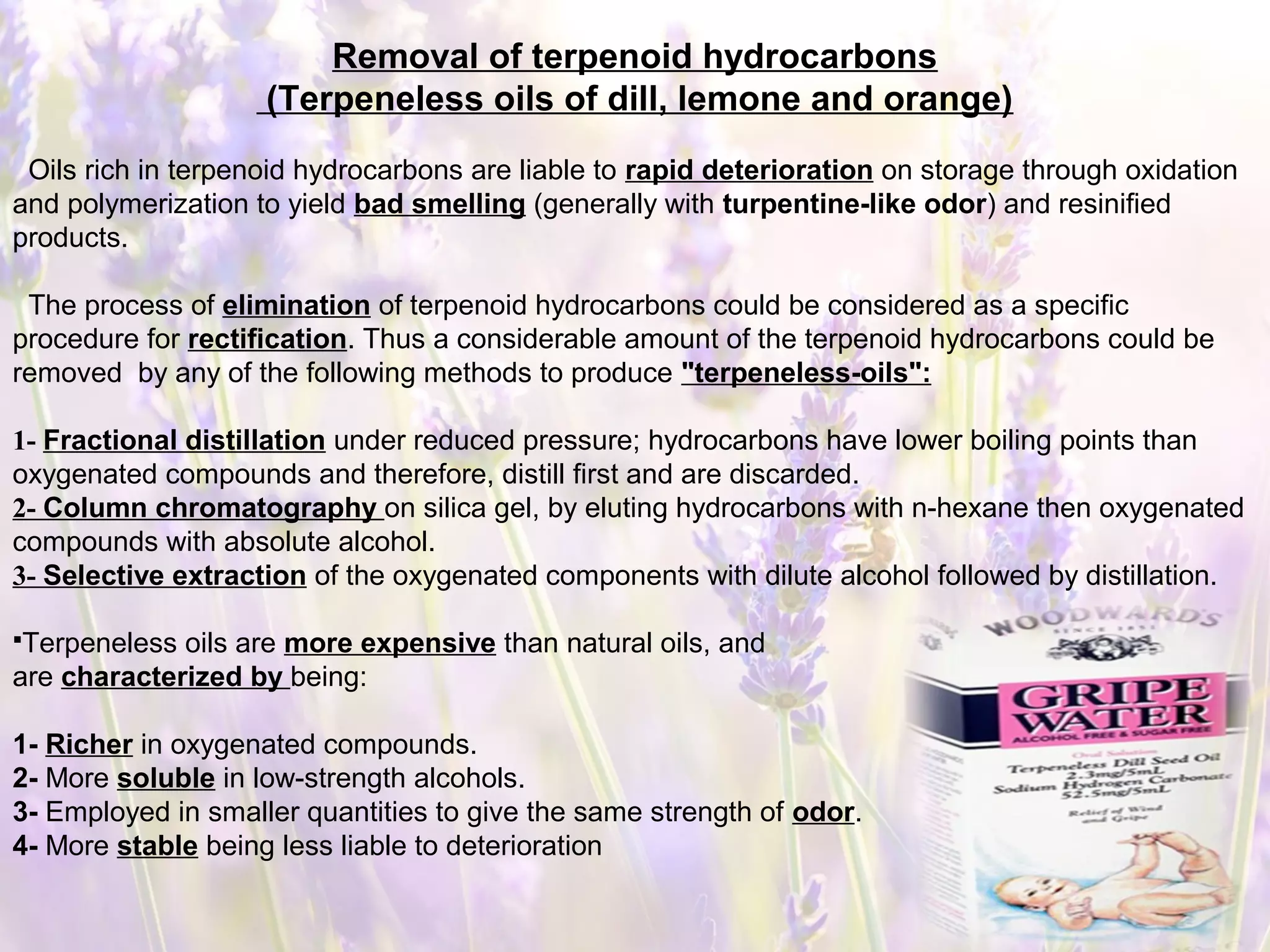 Removal of terpenoid hydrocarbons
(Terpeneless oils of dill, lemone and orange)
Oils rich in terpenoid hydrocarbons are liable to rapid deterioration on storage through oxidation
and polymerization to yield bad smelling (generally with turpentine-like odor) and resinified
products.
The process of elimination of terpenoid hydrocarbons could be considered as a specific
procedure for rectification. Thus a considerable amount of the terpenoid hydrocarbons could be
removed by any of the following methods to produce "terpeneless-oils":
1- Fractional distillation under reduced pressure; hydrocarbons have lower boiling points than
oxygenated compounds and therefore, distill first and are discarded.
2- Column chromatography on silica gel, by eluting hydrocarbons with n-hexane then oxygenated
compounds with absolute alcohol.
3- Selective extraction of the oxygenated components with dilute alcohol followed by distillation.
Terpeneless oils are more expensive than natural oils, and
are characterized by being:
1- Richer in oxygenated compounds.
2- More soluble in low-strength alcohols.
3- Employed in smaller quantities to give the same strength of odor.
4- More stable being less liable to deterioration
 