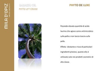 PHYTO LIFT CREAM




                   Possiede elevata quantità di acido

                   laurino che agisce come antimicrobico

                   sulla pelle e non lascia traccia sulla

                   pelle.

                   Effetto idratante e ricco di particolari

                   ingredienti preziosi, questo olio è

                   utilizzato solo nei prodotti cosmetici di

                   alta classe.
 