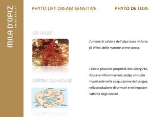 PHYTO LIFT CREAM SENSITIVE




                      L‘unione di calcio e dell‘alga rossa rinforza
                      gli effetti delle materie prime stesse.




                      Il calcio possiede proprietà anti-allergiche,
                      riduce le infiammazioni, svolge un ruolo
                      importante nella coagulazione del sangue,
                      nella produzione di ormoni e nel regolare
                      l'attività degli enzimi.
 