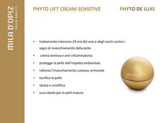 PHYTO LIFT CREAM SENSITIVE




•   trattamento intensivo 24 ore del viso e degli occhi contro i
    segni di invecchiamento della pelle

•   crema lenitiva e anti-infiammatoria

•   protegge la pelle dall’impatto ambientale

•   rallenta l'invecchiamento cutaneo ormonale

•   tonifica la pelle

•   idrata e umidifica

•   cura ideale per le pelli mature
 
