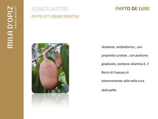 PHYTO LIFT CREAM SENSITIVE




                             Idratante, antibatterico , con

                             proprietà curative , con profumo

                             gradevole, contiene vitamina E, il

                             Burro di Cupuacu è

                             estremamente utile nella cura

                             della pelle.
 