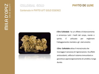 Contenuto in PHYTO LIFT GOLD ESSENCE




                                L’Oro Colloidale ha un effetto di bilanciamento
                                e armonizza tutti i livelli del corpo, mente e
                                spirito.   E’    utilizzato    per     migliorare
                                l'atteggiamento mentale e gli stati emotivi.


                                L’Oro Colloidale attiva il microcircolo che
                                incoraggia il processo di rigenerazione. Ha effetti
                                antiossidanti, rafforza il sistema immunitario e
                                garantisce approvvigionamento di umidità a lunga
                                durata.
 