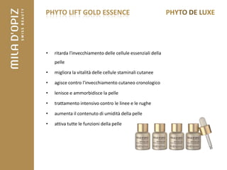 PHYTO LIFT GOLD ESSENCE




•   ritarda l'invecchiamento delle cellule essenziali della
    pelle

•   migliora la vitalità delle cellule staminali cutanee

•   agisce contro l'invecchiamento cutaneo cronologico

•   lenisce e ammorbidisce la pelle

•   trattamento intensivo contro le linee e le rughe

•   aumenta il contenuto di umidità della pelle

•   attiva tutte le funzioni della pelle
 