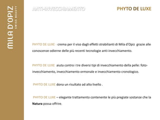 PHYTO DE LUXE - crema per il viso dagli effetti strabilianti di Mila d'Opiz grazie alle
conoscenze odierne delle più recenti tecnologie anti-invecchiamento.



PHYTO DE LUXE aiuta contro i tre diversi tipi di invecchiamento della pelle: foto-
invecchiamento, invecchiamento ormonale e invecchiamento cronologico.


PHYTO DE LUXE dona un risultato ad alto livello .


PHYTO DE LUXE – elegante trattamento contenente le più pregiate sostanze che la
Natura possa offrire.
 