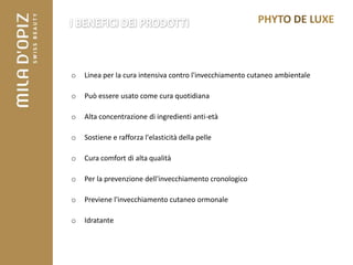 o   Linea per la cura intensiva contro l'invecchiamento cutaneo ambientale

o   Può essere usato come cura quotidiana

o   Alta concentrazione di ingredienti anti-età

o   Sostiene e rafforza l'elasticità della pelle

o   Cura comfort di alta qualità

o   Per la prevenzione dell'invecchiamento cronologico

o   Previene l'invecchiamento cutaneo ormonale

o   Idratante
 
