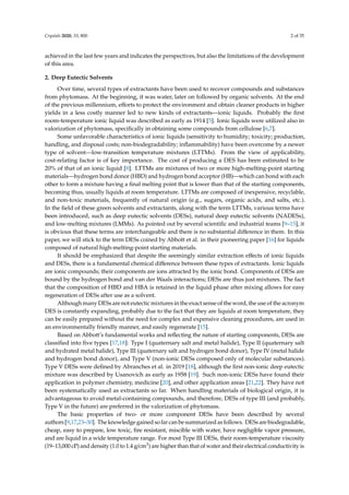 Crystals 2020, 10, 800 2 of 35
achieved in the last few years and indicates the perspectives, but also the limitations of the development
of this area.
2. Deep Eutectic Solvents
Over time, several types of extractants have been used to recover compounds and substances
from phytomass. At the beginning, it was water, later on followed by organic solvents. At the end
of the previous millennium, eﬀorts to protect the environment and obtain cleaner products in higher
yields in a less costly manner led to new kinds of extractants—ionic liquids. Probably the ﬁrst
room-temperature ionic liquid was described as early as 1914 [5]. Ionic liquids were utilized also in
valorization of phytomass, speciﬁcally in obtaining some compounds from cellulose [6,7].
Some unfavorable characteristics of ionic liquids (sensitivity to humidity; toxicity; production,
handling, and disposal costs; non-biodegradability; inﬂammability) have been overcome by a newer
type of solvent—low-transition temperature mixtures (LTTMs). From the view of applicability,
cost-relating factor is of key importance. The cost of producing a DES has been estimated to be
20% of that of an ionic liquid [8]. LTTMs are mixtures of two or more high-melting-point starting
materials—hydrogen bond donor (HBD) and hydrogen bond acceptor (HB)—which can bond with each
other to form a mixture having a ﬁnal melting point that is lower than that of the starting components,
becoming thus, usually liquids at room temperature. LTTMs are composed of inexpensive, recyclable,
and non-toxic materials, frequently of natural origin (e.g., sugars, organic acids, and salts, etc.).
In the ﬁeld of these green solvents and extractants, along with the term LTTMs, various terms have
been introduced, such as deep eutectic solvents (DESs), natural deep eutectic solvents (NADESs),
and low-melting mixtures (LMMs). As pointed out by several scientiﬁc and industrial teams [9–15], it
is obvious that these terms are interchangeable and there is no substantial diﬀerence in them. In this
paper, we will stick to the term DESs coined by Abbott et al. in their pioneering paper [16] for liquids
composed of natural high-melting-point starting materials.
It should be emphasized that despite the seemingly similar extraction eﬀects of ionic liquids
and DESs, there is a fundamental chemical diﬀerence between these types of extractants. Ionic liquids
are ionic compounds; their components are ions attracted by the ionic bond. Components of DESs are
bound by the hydrogen bond and van der Waals interactions; DESs are thus just mixtures. The fact
that the composition of HBD and HBA is retained in the liquid phase after mixing allows for easy
regeneration of DESs after use as a solvent.
Although many DESs are not eutectic mixtures in the exact sense of the word, the use of the acronym
DES is constantly expanding, probably due to the fact that they are liquids at room temperature, they
can be easily prepared without the need for complex and expensive cleaning procedures, are used in
an environmentally friendly manner, and easily regenerate [15].
Based on Abbott’s fundamental works and reﬂecting the nature of starting components, DESs are
classiﬁed into ﬁve types [17,18]: Type I (quaternary salt and metal halide), Type II (quaternary salt
and hydrated metal halide), Type III (quaternary salt and hydrogen bond donor), Type IV (metal halide
and hydrogen bond donor), and Type V (non-ionic DESs composed only of molecular substances).
Type V DESs were deﬁned by Abranches et al. in 2019 [18], although the ﬁrst non-ionic deep eutectic
mixture was described by Usanovich as early as 1958 [19]. Such non-ionic DESs have found their
application in polymer chemistry, medicine [20], and other application areas [21,22]. They have not
been systematically used as extractants so far. When handling materials of biological origin, it is
advantageous to avoid metal-containing compounds, and therefore, DESs of type III (and probably,
Type V in the future) are preferred in the valorization of phytomass.
The basic properties of two- or more component DESs have been described by several
authors [9,17,23–30]. The knowledge gained so far can be summarized as follows. DESs are biodegradable,
cheap, easy to prepare, low toxic, fire resistant, miscible with water, have negligible vapor pressure,
and are liquid in a wide temperature range. For most Type III DESs, their room-temperature viscosity
(19–13,000 cP) and density (1.0 to 1.4 g/cm3) are higher than that of water and their electrical conductivity is
 