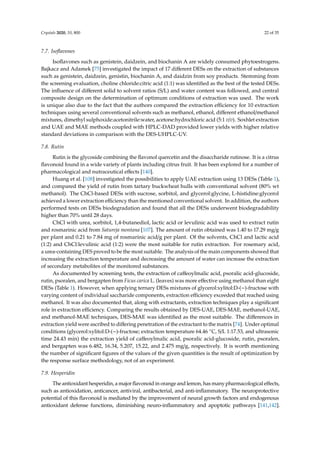 Crystals 2020, 10, 800 22 of 35
7.7. Isoﬂavones
Isoﬂavones such as genistein, daidzein, and biochanin A are widely consumed phytoestrogens.
Bajkacz and Adamek [75] investigated the impact of 17 diﬀerent DESs on the extraction of substances
such as genistein, daidzein, genistin, biochanin A, and daidzin from soy products. Stemming from
the screening evaluation, choline chloride:citric acid (1:1) was identiﬁed as the best of the tested DESs.
The inﬂuence of diﬀerent solid to solvent ratios (S/L) and water content was followed, and central
composite design on the determination of optimum conditions of extraction was used. The work
is unique also due to the fact that the authors compared the extraction eﬃciency for 10 extraction
techniques using several conventional solvents such as methanol, ethanol, diﬀerent ethanol/methanol
mixtures, dimethyl sulphoxide:acetonitrile:water, acetone:hydrochloric acid (5:1 v/v). Soxhlet extraction
and UAE and MAE methods coupled with HPLC-DAD provided lower yields with higher relative
standard deviations in comparison with the DES-UHPLC-UV.
7.8. Rutin
Rutin is the glycoside combining the ﬂavonol quercetin and the disaccharide rutinose. It is a citrus
ﬂavonoid found in a wide variety of plants including citrus fruit. It has been explored for a number of
pharmacological and nutraceutical eﬀects [140].
Huang et al. [108] investigated the possibilities to apply UAE extraction using 13 DESs (Table 1),
and compared the yield of rutin from tartary buckwheat hulls with conventional solvent (80% wt
methanol). The ChCl-based DESs with sucrose, sorbitol, and glycerol:glycine, L-histidine:glycerol
achieved a lower extraction eﬃciency than the mentioned conventional solvent. In addition, the authors
performed tests on DESs biodegradation and found that all the DESs underwent biodegradability
higher than 70% until 28 days.
ChCl with urea, sorbitol, 1,4-butanediol, lactic acid or levulinic acid was used to extract rutin
and rosmarinic acid from Satureja montana [107]. The amount of rutin obtained was 1.40 to 17.29 mg/g
per plant and 0.21 to 7.84 mg of rosmarinic acid/g per plant. Of the solvents, ChCl and lactic acid
(1:2) and ChCl:levulinic acid (1:2) were the most suitable for rutin extraction. For rosemary acid,
a urea-containing DES proved to be the most suitable. The analysis of the main components showed that
increasing the extraction temperature and decreasing the amount of water can increase the extraction
of secondary metabolites of the monitored substances.
As documented by screening tests, the extraction of caﬀeoylmalic acid, psoralic acid-glucoside,
rutin, psoralen, and bergapten from Ficus carica L. (leaves) was more eﬀective using methanol than eight
DESs (Table 1). However, when applying ternary DESs mixtures of glycerol:xylitol:D-(−)-fructose with
varying content of individual saccharide components, extraction eﬃciency exceeded that reached using
methanol. It was also documented that, along with extractants, extraction techniques play a signiﬁcant
role in extraction eﬃciency. Comparing the results obtained by DES-UAE, DES-MAE, methanol-UAE,
and methanol-MAE techniques, DES-MAE was identiﬁed as the most suitable. The diﬀerences in
extraction yield were ascribed to diﬀering penetration of the extractant to the matrix [74]. Under optimal
conditions (glycerol:xylitol:D-(−)-fructose; extraction temperature 64.46 ◦C, S/L 1:17.53, and ultrasonic
time 24.43 min) the extraction yield of caﬀeoylmalic acid, psoralic acid-glucoside, rutin, psoralen,
and bergapten was 6.482, 16.34, 5.207, 15.22, and 2.475 mg/g, respectively. It is worth mentioning
the number of signiﬁcant ﬁgures of the values of the given quantities is the result of optimization by
the response surface methodology, not of an experiment.
7.9. Hesperidin
The antioxidant hesperidin, a major flavonoid in orange and lemon, has many pharmacological effects,
such as antioxidation, anticancer, antiviral, antibacterial, and anti-inflammatory. The neuroprotective
potential of this flavonoid is mediated by the improvement of neural growth factors and endogenous
antioxidant defense functions, diminishing neuro-inflammatory and apoptotic pathways [141,142].
 