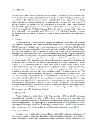 Crystals 2020, 10, 800 25 of 35
analytical grade. Here, however, problems can arise in terms of the stability of the created system.
Even though a DES is formed, crystallization may occur due to long-term storage (sometimes, only
a few hours). This eﬀect may be exacerbated by impurities that would be present in the starting
chemicals and could initiate crystallization. The reason for using chemicals with lower purity is, of
course, that their prices are lower than that of pure chemicals. On the other hand, it should be noted
that if the DESs application process is commercialized and expanded, the cost of producing DESs
will decrease signiﬁcantly [40]. In this respect, and given the relatively easy and simple preparation,
lower costs would help to expand the use of DES as a new way of exploiting the potential of biomass
or biowaste. However, it should be noted that the cost of some conventional organic solvents may
be lower.
8.2. Viscosity
A significant limiting factor associated with the application of DESs is viscosity. Due to the formation
and interaction of hydrogen bonds in the DES structure, the viscosity of DESs is relatively high, being
100–1000 times higher than that of water or conventional organic solvents [150]. On the one hand, viscosity
presents the limit for penetration into the substrate, and on the other hand, from the point of view
of commercial application, there is a problem in terms of the technological steps associated with
the preparation of DESs themselves. This is mainly related to handling, mixing, ﬁlling, or transportation.
Naturally, there are strategies that can partially eliminate this shortcoming, but the price associated
with these measures and the consequent eﬀectiveness of the use of DESs in the required operation with
it (the goal of using DESs) play an important role here. The easiest way, although not the cheapest, is
to increase the temperature and thus, achieve a decrease in viscosity. Another possibility of a simple
solution is to add another reagent to the system, either water or another solvent, that will ensure
a decrease in viscosity (e.g., alcohols, [113]). However, whether it is water or another type of solvent,
it is necessary to realize that from this point of view, there is a change in the whole system, because
the addition of another component also changes the behavior of DES. The addition of water into DESs
in the process of their formation causes the incorporation of water molecules into the structure of DESs
and their ﬁxation by hydrogen bonds; this water can hardly be later fully removed by, e.g., a rotary
evaporator. A small addition of water may result in a decrease in viscosity, temperature lowering,
and shorter time needed for DES preparation. Water as another component plays an important role for
the formation of hydrogen bond donors and acceptors in the DES structure [151,152]. If DES systems
contain water or other organic substances as solvents, it is necessary to take water (for example, organic
solvents are automatically taken into account) into account as another component of the DES. Therefore,
binary systems need to be characterized as ternary.
8.3. Hygroscopicity
Another challenge or limiting factor is the hygroscopicity of DES. As already mentioned,
the addition of water aﬀects the nature of DES in terms of the structure and bonds they form,
and water also aﬀects the polarity and ability of DES to extract or solubilize target groups of substances
isolated from phytomass. The hygroscopicity of DES must, therefore, not be neglected in the case of
ensuring the technological process and its laboratory or commercial use. A more detailed description
eﬀect of water vapor from the surrounding air and of these facts is discussed elsewhere [153].
8.4. Long-Term Stability
In order to ensure better handling, mixing, and transport from DES, we have introduced as one of
the options an increase in temperature. Regardless of the economic side of things, however, it should be
noted that exposure of DES to higher temperatures for a long time can have adverse consequences [11].
 