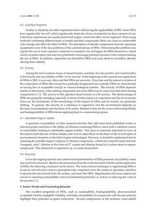 Crystals 2020, 10, 800 26 of 35
8.5. Acid-Base Properties
Acidity or alkalinity are other important factors inﬂuencing the applicability of DES. Some DESs
have signiﬁcantly low pH, which signiﬁcantly limits the choice of materials for their commercial use.
Laboratory experiments are usually performed in glass, where this eﬀect can be neglected. When using
materials containing diﬀerent types of metals and their compounds, these can cause an undesirable
color change and aﬀect the eﬀect of DESs. The absorption of metallic components from the operating
equipment is one of the key problems of the commercial use of DESs. Eliminating this problem may
require the use of more expensive materials to transport, mix and apply the DESs themselves, which
clearly increases input costs and may potentially discourage potential operators from commercializing
the use of DESs. In addition, impurities can destabilize DESs and cause them to crystallize, thereby
altering their stability.
8.6. Toxicity
Among the most common issues of research teams, scientists, but also practice and control bodies
is the toxicity and recyclability of DES. As for toxicity: at the beginning of the research and application
of DESs in 2003, it was very often said that DESs are non-toxic. Over time and the natural evolution of
the composition of DESs, this concept has gradually disappeared and currently, DESs are characterized
as having low or acceptable toxicity to various biological systems. The toxicity of DESs depends
mainly on the toxicity of the starting components, but some DESs may be more toxic than their starting
components [153]. The answer to this question about toxicity is a bit unclear. The shortcomings of
DESs are gradually emerging, especially in terms of their impact on organisms and the environment;
however, the boundaries of the terminology of the impact of DESs and its toxicity are gradually
shifting. In general, the toxicity of a substance to organisms and the environment depends on
the dose (concentration) and duration of its action. Related to this are the issues of biocompatibility
and biodegradability of DESs before applying them to commercial purposes.
8.7. Adsorbable Organic Halides
A question or possibility of other research activities that still arises from published works or
relevant project activities is the ability of chlorine-containing DESs to react with a substrate matrix
or extractables, leading to adsorbable organic halides. This issue is extremely important in view of
the need to limit the use of these halides and even to reject them on the basis of the 12 principles of
environmental chemistry in the ﬁeld of green technologies. However, it should be emphasized that in
assessing the possible negative impacts of chlorine compounds, a distinction must be made between
“inorganic, ionic” chlorine in the form of Cl− anions and chlorine bound to a carbon atom in organic
compounds. This distinction is important e.g., in waste incineration.
8.8. Recycling
Given the ongoing research and commercial implementation of DESs processes, recyclability issues
also need to be answered. Based on the information from the works that dealt with the careful application
of DESs, the following conclusion can be drawn. The most common technique in regenerating DESs is
to use an anti-solvent to remove (precipitate) the component from the system in operation, and then,
evaporate the anti-solvent from the system, and reuse the DESs. Regeneration and reuse aspects are
crucial in assessing sustainability and environmental protection, as well as in reducing the costs of
the process [11].
9. Future Trends and Concluding Remarks
The excellent properties of DESs, such as sustainability, biodegradability, pharmaceutical
acceptable toxicity, negligible volatility, and high extractability of compounds with diverse polarity,
highlight their potential as green extractants. Several comparisons of the isolation value-added
 