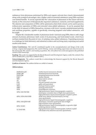 Crystals 2020, 10, 800 27 of 35
substances from phytomass performed by DESs and organic solvents have clearly demonstrated,
along with ecological advantages, also a higher yield of extracted substances using DESs and thus,
cost-related beneﬁts. It can be expected that the valorization of phytomass in the future will focus
mainly on the extraction of therapeutically important substances, nutrients, and food supplements.
The selection and composition of DESs will be optimized so that whole extracts can be used in practice,
without prior separation of DESs and extracted value-added substances. It can be assumed that
in the ﬁeld of research of DESs themselves, mixtures with lower viscosity, predetermined polarity,
and acid-base properties, capable of speciﬁcally extracting targeted value-added substances, will
be sought.
Despite the considerable number of phytomass kinds valorized using DESs, there is still a huge
amount of primary phytomass itself, waste of its processing, and food-related waste, which have
not been studied from the point of view of isolating value-added substances. Expanding resources
is a challenge for both laboratory and industrial workers and can bring many surprising and useful
results in the future.
Author Contributions: M.J. and J.Š. contributed equally to the conceptualization and design of the work;
writing—original draft preparation, M.J. and J.Š. Writing—review and editing; supervision and critical revision of
the manuscript, M.J. and J.Š.; and funding acquisition, M.J. All authors have read and agreed to the published
version of the manuscript.
Funding: This work was supported by the Slovak Research and Development Agency under the contracts Nos.
APVV-15-0052 (50%), and VEGA 1/0403/19 (50%).
Acknowledgments: The authors would like to acknowledge the ﬁnancial support by the Slovak Research
and Development Agency.
Conﬂicts of Interest: The authors declare no conﬂict of interest.
Abbreviations
[N(Me)(Oc)3]Cl methyl trioctyl ammonium chloride
[N(Bu)4]Br tetrabutylammonium bromide
[N(Pr)4]Br tetrapropylammonium bromide
ChCl choline chloride
DES deep eutectic solvent
dw dry weight
EAE enzyme-assisted extraction
GAE gallic acid equivalents
HBA hydrogen bond acceptor
HBD hydrogen bond donor
HDE hydrodiﬀusion extraction
HPLC-ESI-TOF-MS
high performance liquid chromatography coupled to
electrospray ionization time-of-ﬂight mass spectrometry
HPLC-PDA-ESI-IT/MS
high-performance liquid chromatography coupled to photo
diode array detector and electrospray ion-trap
mass spectrometry
HPLC-ESI-QTOF-MS
high-performance liquid chromatography coupled to
electrospray ionization quadrupole time-of-ﬂight
high-resolution mass spectrometry
HPLC-ELSD
high performance liquid chromatography-evaporative light
scattering detector method
LC-DAD-MS
high performance liquid chromatographic method coupled
with diode-array detection and mass spectrometry
 