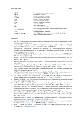 Crystals 2020, 10, 800 28 of 35
LTTMs low-transition temperature mixtures
LMMs low-melting mixtures
MAE microwave-assisted extraction
NADES natural deep eutectic solvent
NPC negative pressure cavitation
PLE pressurized liquid extraction
RSM response surface methodology
RtE rutin equivalents
S/L solid to solvent ratio
SFE supercritical ﬂuid extraction
VA-DES-DLLME
vortex assisted deep eutectic solvent dispersive liquid-liquid
microextraction
UAE ultrasound-assisted extraction
UPHLC-Q-TOF-MS
ultra-high performance liquid chromatography-quadrupole
time-of-ﬂight mass spectrometry
References
1. Hall, D.O.; House, J.I. Trees and biomass energy: Carbon storage and/or fossil fuel substitution? Biomass
Bioenergy 1994, 6, 11–30. [CrossRef]
2. Bracmort, K. Biomass: Comparison of Deﬁnitions in Legislation; Congressional Research Service 7-5700, CRS
Report R40529; Congressional Research Service: Washington, DC, USA, 2013.
3. FitzPatrick, M.; Champagne, P.; Cunningham, M.F.; Whitney, R.A. A bioreﬁnery processing perspective:
Treatment of lignocellulosic materials for the production of value-added products. Bioresour. Technol. 2010,
101, 8915–8922. [CrossRef] [PubMed]
4. Bar-On, Y.M.; Phillips, R.; Milo, R. The biomass distribution on Earth. Proc. Natl. Acad. Sci. USA 2018, 115,
6506–6511. [CrossRef] [PubMed]
5. Walden, P. Über die Molekulargrösse und elektrische Leitfähigkeiteiniger geschmolzener Salze. Bull. Acad.
Imper. Sci. 1914, 8, 405–422.
6. Ignatyev, I.A. Cellulose Valorisation in Ionic Liquids. Ph.D. Thesis, Katholieke Universiteit Leuven, Leuven,
Belgium, 2011.
7. Xia, Z.; Li, J.; Zhang, J.; Zhang, X.; Zheng, X.; Zhang, J. Processing and Valorization of Cellulose, Lignin
and Lignocellulose Using Ionic Liquids. J. Bioresour. Bioprod. 2020, 5, 79–98. [CrossRef]
8. Kalhor, P.; Ghandi, K. Deep Eutectic Solvents for Pretreatment, Extraction, and Catalysis of Biomass and Food
Waste. Molecules 2019, 24, 4012. [CrossRef]
9. Dai, Y.T.; van Spronsen, J.; Witkamp, G.J.; Verpoorte, R.; Choi, Y.H. Natural deep eutectic solvents as new
potential media for green technology. Anal. Chim. Acta 2013, 766, 61–68. [CrossRef]
10. van Osch, D.J.; Zubeir, L.F.; van den Bruinhorst, A.; Rocha, M.A.; Kroon, M.C. Hydrophobic deep eutectic
solvents as water-immiscible extractants. Green Chem. 2015, 17, 4518–4521. [CrossRef]
11. Jablonský, M.; Šima, J. Deep Eutectic Solvents in Biomass Valorization; Spektrum STU: Bratislava, Slovakia,
2019; p. 176. ISBN 978-80-227-4911-4.
12. Liu, P.; Hao, J.W.; Mo, L.P.; Zhang, Z.H. Recent advances in the application of deep eutectic solvents as
sustainable media as well as catalysts in organic reactions. RSC Adv. 2015, 5, 48675–48704. [CrossRef]
13. Manousaki, A.; Jancheva, M.; Grigorakis, S.; Makris, D.P. Extraction of antioxidant phenolics from agri-food
waste biomass using a newly designed glycerol-based natural low-transition temperature mixture: A
comparison with conventional eco-friendly solvents. Recycling 2016, 1, 194. [CrossRef]
14. Kottaras, P.; Koulianos, M.; Makris, D.P. Low-Transition Temperature Mixtures (LTTMs) Made of Bioorganic
Molecules: Enhanced Extraction of Antioxidant Phenolics from Industrial Cereal Solid Wastes. Recycling
2017, 2, 3. [CrossRef]
15. Florindo, C.; Lima, F.; Ribeiro, B.D.; Marrucho, I.M. Deep eutectic solvents: Overcoming 21st century
challenges. Curr. Opin. Green Sustain. Chem. 2019, 18, 31–36. [CrossRef]
16. Abbott, A.P.; Capper, G.; Davies, D.L.; Rasheed, R.K.; Tambyrajah, V. Novel solvent properties of choline
chloride/urea mixtures. Chem. Commun. 2003, 1, 70–71. [CrossRef] [PubMed]
17. Smith, E.L.; Abbott, A.P.; Ryder, K.S. Deep eutectic solvents (DESs) and their applications. Chem. Rev. 2014,
114, 11060–11082. [CrossRef] [PubMed]
 