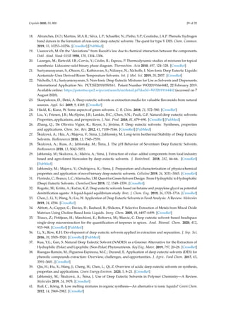 Crystals 2020, 10, 800 29 of 35
18. Abranches, D.O.; Martins, M.A.R.; Silva, L.P.; Schaeﬀer, N.; Pinho, S.P.; Coutinho, J.A.P. Phenolic hydrogen
bond donors in the formation of non-ionic deep eutectic solvents: The quest for type V DES. Chem. Commun.
2019, 55, 10253–10256. [CrossRef] [PubMed]
19. Usanovich, M. On the “deviations” from Raoult’s law due to chemical interaction between the components.
Dokl. Akad. Nauk SSSR 1958, 120, 1304–1306.
20. Lazerges, M.; Rietveld, I.B.; Corvis, Y.; Céolin, R.; Espeau, P. Thermodynamic studies of mixtures for topical
anesthesia: Lidocaine–salol binary phase diagram. Thermochim. Acta 2010, 497, 124–128. [CrossRef]
21. Suriyanarayanan, S.; Olsson, G.; Kathiravan, S.; Ndizeye, N.; Nicholls, I. Non-Ionic Deep Eutectic Liquids:
Acetamide–Urea Derived Room Temperature Solvents. Int. J. Mol. Sci. 2019, 20, 2857. [CrossRef]
22. Nicholls, I.A.; Suriyanarayanan, S. Non-Ionic Deep Eutectic Mixtures for Use as Solvents and Dispersants.
International Application No. PCT/SE2019/050161. Patent Number WO20191664442, 22 February 2019.
Available online: https://patentscope2.wipo.int/search/en/detail.jsf?docId=WO2019164442 (accessed on 7
August 2020).
23. Skarpalezos, D.; Detsi, A. Deep eutectic solvents as extraction media for valuable ﬂavonoids from natural
sources. Appl. Sci. 2019, 9, 4169. [CrossRef]
24. Häckl, K.; Kunz, W. Some aspects of green solvents. C. R. Chim. 2018, 21, 572–580. [CrossRef]
25. Liu, Y.; Friesen, J.B.; McAlpine, J.B.; Lankin, D.C.; Chen, S.N.; Pauli, G.F. Natural deep eutectic solvents:
Properties, applications, and perspectives. J. Nat. Prod. 2018, 81, 679–690. [CrossRef] [PubMed]
26. Zhang, Q.; De Oliveira Vigier, K.; Royer, S.; Jérôme, F. Deep eutectic solvents: Syntheses, properties
and applications. Chem. Soc. Rev. 2012, 41, 7108–7146. [CrossRef] [PubMed]
27. Škulcová, A.; Ház, A.; Majova, V.; Sima, J.; Jablonsky, M. Long-term Isothermal Stability of Deep Eutectic
Solvents. BioResources 2018, 13, 7545–7559.
28. Škulcová, A.; Russ, A.; Jablonsky, M.; Šima, J. The pH Behavior of Seventeen Deep Eutectic Solvents.
BioResources 2018, 13, 5042–5051.
29. Jablonsky, M.; Skulcova, A.; Malvis, A.; Sima, J. Extraction of value- added components from food industry
based and agro-forest biowastes by deep eutectic solvents. J. Biotechnol. 2018, 282, 46–66. [CrossRef]
[PubMed]
30. Jablonsky, M.; Majova, V.; Ondrigova, K.; Sima, J. Preparation and characterization of physicochemical
properties and application of novel ternary deep eutectic solvents. Cellulose 2019, 26, 3031–3045. [CrossRef]
31. Florindo, C.; Branco, L.C.; Marrucho, I.M. Quest for Green-Solvent Design: From Hydrophilic to Hydrophobic
(Deep) Eutectic Solvents. ChemSusChem 2019, 12, 1549–1559. [CrossRef]
32. Rogošic, M.; Krišto, A.; Kuˇcan, K.Z. Deep eutectic solvents based on betaine and propylene glycol as potential
denitriﬁcation agents: A liquid-liquid equilibrium study. Braz. J. Chem. Eng. 2019, 36, 1703–1716. [CrossRef]
33. Chen, J.; Li, Y.; Wang, X.; Liu, W. Application of Deep Eutectic Solvents in Food Analysis: A Review. Molecules
2019, 24, 4594. [CrossRef]
34. Abbott, A.; Capper, G.; Davies, D.; Rasheed, R.; Shikotra, P. Selective Extraction of Metals from Mixed Oxide
Matrixes Using Choline-Based Ionic Liquids. Inorg. Chem. 2005, 44, 6497–6499. [CrossRef]
35. Triaux, Z.; Petitjean, H.; Marchioni, E.; Boltoeva, M.; Marcic, C. Deep eutectic solvent–based headspace
single-drop microextraction for the quantiﬁcation of terpenes in spices. Anal. Bioanal. Chem. 2020, 412,
933–948. [CrossRef] [PubMed]
36. Li, X.; Row, K.H. Development of deep eutectic solvents applied in extraction and separation. J. Sep. Sci.
2016, 39, 3505–3520. [CrossRef] [PubMed]
37. Kua, Y.L.; Gan, S. Natural Deep Eutectic Solvent (NADES) as a Greener Alternative for the Extraction of
Hydrophilic (Polar) and Lipophilic (Non-Polar) Phytonutrients. Key Eng. Mater. 2019, 797, 20–28. [CrossRef]
38. Ruesgas-Ramón, M.; Figueroa-Espinoza, M.C.; Durand, E. Application of deep eutectic solvents (DES) for
phenolic compounds extraction: Overview, challenges, and opportunities. J. Agric. Food Chem. 2017, 65,
3591–3601. [CrossRef]
39. Qin, H.; Hu, X.; Wang, J.; Cheng, H.; Chen, L.; Qi, Z. Overview of acidic deep eutectic solvents on synthesis,
properties and applications. Green Energy Environ. 2020, 5, 8–21. [CrossRef]
40. Jablonský, M.; Škulcová, A.; Šima, J. Use of Deep Eutectic Solvents in Polymer Chemistry—A Review.
Molecules 2019, 24, 3978. [CrossRef]
41. Ruß, C.; König, B. Low melting mixtures in organic synthesis—An alternative to ionic liquids? Green Chem.
2012, 14, 2969–2982. [CrossRef]
 