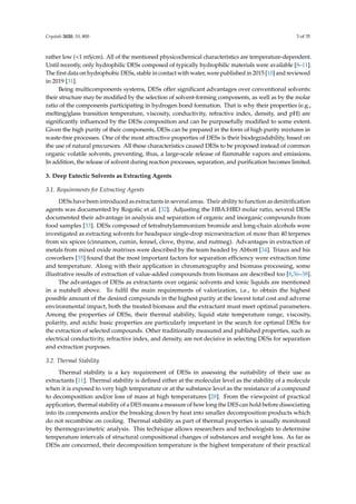 Crystals 2020, 10, 800 3 of 35
rather low (<1 mS/cm). All of the mentioned physicochemical characteristics are temperature-dependent.
Until recently, only hydrophilic DESs composed of typically hydrophilic materials were available [8–11].
The first data on hydrophobic DESs, stable in contact with water, were published in 2015 [10] and reviewed
in 2019 [31].
Being multicomponents systems, DESs offer significant advantages over conventional solvents:
their structure may be modified by the selection of solvent-forming components, as well as by the molar
ratio of the components participating in hydrogen bond formation. That is why their properties (e.g.,
melting/glass transition temperature, viscosity, conductivity, refractive index, density, and pH) are
significantly influenced by the DESs composition and can be purposefully modified to some extent.
Given the high purity of their components, DESs can be prepared in the form of high purity mixtures in
waste-free processes. One of the most attractive properties of DESs is their biodegradability, based on
the use of natural precursors. All these characteristics caused DESs to be proposed instead of common
organic volatile solvents, preventing, thus, a large-scale release of flammable vapors and emissions.
In addition, the release of solvent during reaction processes, separation, and purification becomes limited.
3. Deep Eutectic Solvents as Extracting Agents
3.1. Requirements for Extracting Agents
DESs have been introduced as extractants in several areas. Their ability to function as denitriﬁcation
agents was documented by Rogošic et al. [32]. Adjusting the HBA:HBD molar ratio, several DESs
documented their advantage in analysis and separation of organic and inorganic compounds from
food samples [33]. DESs composed of tetrabutylammonium bromide and long-chain alcohols were
investigated as extracting solvents for headspace single-drop microextraction of more than 40 terpenes
from six spices (cinnamon, cumin, fennel, clove, thyme, and nutmeg). Advantages in extraction of
metals from mixed oxide matrixes were described by the team headed by Abbott [34]. Triaux and his
coworkers [35] found that the most important factors for separation eﬃciency were extraction time
and temperature. Along with their application in chromatography and biomass processing, some
illustrative results of extraction of value-added compounds from biomass are described too [8,36–38].
The advantages of DESs as extractants over organic solvents and ionic liquids are mentioned
in a nutshell above. To fulﬁl the main requirements of valorization, i.e., to obtain the highest
possible amount of the desired compounds in the highest purity at the lowest total cost and adverse
environmental impact, both the treated biomass and the extractant must meet optimal parameters.
Among the properties of DESs, their thermal stability, liquid state temperature range, viscosity,
polarity, and acidic basic properties are particularly important in the search for optimal DESs for
the extraction of selected compounds. Other traditionally measured and published properties, such as
electrical conductivity, refractive index, and density, are not decisive in selecting DESs for separation
and extraction purposes.
3.2. Thermal Stability
Thermal stability is a key requirement of DESs in assessing the suitability of their use as
extractants [11]. Thermal stability is deﬁned either at the molecular level as the stability of a molecule
when it is exposed to very high temperature or at the substance level as the resistance of a compound
to decomposition and/or loss of mass at high temperatures [28]. From the viewpoint of practical
application, thermal stability of a DES means a measure of how long the DES can hold before dissociating
into its components and/or the breaking down by heat into smaller decomposition products which
do not recombine on cooling. Thermal stability as part of thermal properties is usually monitored
by thermogravimetric analysis. This technique allows researchers and technologists to determine
temperature intervals of structural compositional changes of substances and weight loss. As far as
DESs are concerned, their decomposition temperature is the highest temperature of their practical
 