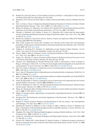 Crystals 2020, 10, 800 30 of 35
42. Rumble, J.R.; Lide, D.R.; Bruno, T.J. CRC Handbook of Chemistry and Physics: A Ready-Reference Book of Chemical
and Physical Data; CRC Press: Boca Raton, FL, USA, 2018.
43. Reichardt, C.W.T. Solvents and Solvent Eﬀects in Organic Chemistry; John Wiley and Sons: Hoboken, NJ, USA,
2011.
44. Valvi, A.; Dutta, J.; Tiwari, S. Temperature-Dependent Empirical Parameters for Polarity in Choline Chloride
Based Deep Eutectic Solvents. J. Phys. Chem. B 2017, 121, 11356–11366. [CrossRef]
45. Babusca, D.; Benchea, A.C.; Morosanu, A.C.; Dimitriu, D.G.; Dorohoi, D.O. Solvent Empirical Scales and Their
Importance for the Study of Intermolecular Interactions. AIP Conf. Proc. 2017, 1796, 030011.
46. Florindo, C.; McIntosh, A.J.S.; Welton, T.; Branco, L.C.; Marrucho, I.M. A closer look into deep eutectic
solvents: Exploring intermolecular interactions using solvatochromic probes. Phys. Chem. Chem. Phys. 2018,
20, 206–213. [CrossRef]
47. Ramón, D.J.; Guillena, G. Deep Eutectic Solvents: Synthesis, Propeties, and Applications; Wiley-VCH: Weinheim,
Germany, 2020; ISBN 978-3-527-34518-2.
48. Teles, A.R.R.; Capela, E.V.; Carmo, R.S.; Coutinho, J.A.P.; Silvestre, A.J.D.; Freire, M.G. Solvatochromic
parameters of deep eutectic solvents formed by ammonium-based salts and carboxylic acids. Fluid Phase
Equilib. 2017, 448, 15–21. [CrossRef]
49. Yinghuai, Z.; Yuanting, K.T.; Hosmane, N. Applications of ionic liquids in lignin chemistry. In Ionic
Liquids—New Aspects for the Future; IntechOpen: London, UK, 2013; pp. 315–346.
50. Naser, J.; Mjalli, F.; Jibril, B.; Al-Hatmi, S.; Gano, Z. Potassium Carbonate as a Salt for Deep Eutectic Solvents.
Int. J. Chem. Eng. Appl. 2013, 4, 114–118. [CrossRef]
51. Trajano, H.L.; Wyman, C.E. Aqueous Pretreatment of Plant Biomass for Biological and Chemical Conversion to Fuels
and Chemicals; John Wiley and Sons: Hoboken, NJ, USA, 2013; pp. 103–128.
52. Atanasov, A.G.; Waltenberger, B.; Pferschy-Wenzig, E.M.; Linder, T.; Wawrosch, C.; Uhrin, P.; Temml, V.;
Wang, L.; Schwaiger, S.; Heiss, E.H.; et al. Discovery and resupply of pharmacologically active plant-derived
natural products: A review. Biotechnol. Adv. 2015, 33, 1582–1614. [CrossRef] [PubMed]
53. Dias, D.A.; Urban, S.; Roessner, U. A historical overview of natural products in drug discovery. Metabolites
2012, 2, 303–336. [CrossRef] [PubMed]
54. Lee, G.; Bae, H. Therapeutic eﬀects of phytochemicals and medicinal herbs on depression. BioMed Res. Int.
2017, 2017, 6596241. [CrossRef]
55. Jahan, I.; Ahmet, O.N.A.Y. Potentials of plant-based substance to inhabit and probable cure for the COVID-19.
Turk. J. Biol. 2020, 44, 228. [CrossRef] [PubMed]
56. Yonesi, M.; Rezazadeh, A. Plants as a prospective source of natural anti-viral compounds and oral vaccines
against COVID-19 coronavirus. Preprints 2020, 2020040321. [CrossRef]
57. David, B.; Wolfender, J.L.; Dias, D.A. The pharmaceutical industry and natural products: Historical status
and new trends. Phytochem. Rev. 2015, 14, 299–315. [CrossRef]
58. Zhang, Z.J. Therapeutic eﬀects of herbal extracts and constituents in animal models of psychiatric disorders.
Life Sci. 2004, 75, 1659–1699. [CrossRef]
59. Wagner, H. Synergy research: Approaching a new generation of phytopharmaceuticals. Fitoterapia 2011, 82,
34–37. [CrossRef]
60. Havsteen, B.H. The biochemistry and medical signiﬁcance of the ﬂavonoids. Pharmacol. Ther. 2002, 96,
67–202. [CrossRef]
61. Wagner, H. Natural products chemistry and phytomedicine in the 21st century: New developments
and challenges. Pure Appl. Chem. 2005, 77, 1–6. [CrossRef]
62. Jablonsky, M.; Nosalova, J.; Sládková, A.; Haz, A.; Kreps, F.; Valka, J.; Miertus, S.; Frecer, V.; Ondrejovic, M.;
Sima, J. Valorisation of softwood bark through extraction of utilizable chemicals. A review. Biotechnol. Adv.
2017, 35, 726–750. [CrossRef] [PubMed]
63. Naoghare, P.K.; Song, J.M. Chip-based high throughput screening of herbal medicines. Comb. Chem. High
Throughout Screen. 2010, 13, 923–931. [CrossRef]
64. Cunha, S.C.; Fernandes, J.O. Extraction Techniques with Deep Eutectic Solvents. Trends Anal. Chem. 2018,
115, 224–239. [CrossRef]
65. Ivanovi´c, M.; Alañón, M.E.; Arráez-Román, D.; Segura-Carretero, A. Enhanced and green extraction of
bioactive compounds from Lippia citriodora by tailor-made natural deep eutectic solvents. Food Res. Int. 2018,
111, 67–76. [CrossRef]
 