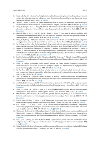 Crystals 2020, 10, 800 32 of 35
85. Sakti, A.S.; Saputri, F.C.; Mun’im, A. Optimization of choline chloride-glycerol based natural deep eutectic
solvent for extraction bioactive substances from Cinnamomum burmannii barks and Caesalpinia sappan
heartwoods. Heliyon 2019, 5, e02915. [CrossRef]
86. Aydin, F.; Yilmaz, E.; Soylak, M. Vortex assisted deep eutectic solvent (DES)-emulsiﬁcation liquid-liquid
microextraction of trace curcumin in food and herbal tea samples. Food Chem. 2018, 243, 442–447. [CrossRef]
87. Wang, Y.; Peng, B.; Zhao, J.; Wang, M.; Zhao, L. Eﬃcient extraction and determination of prenylﬂavonol
glycosides in Epimedium pubescens Maxim. using deep eutectic solvents. Phytochem. Anal. 2020, 31, 375–383.
[CrossRef]
88. Guo, H.; Liu, S.; Li, S.; Feng, Q.; Ma, C.; Zhao, J.; Xiong, Z. Deep eutectic solvent combined with
ultrasound-assisted extraction as high eﬃcient extractive media for extraction and quality evaluation of
Herba Epimedii. J. Pharm. Biomed. 2020, 185, 113228. [CrossRef]
89. Wang, X.H.; Wang, J.P. Eﬀective extraction with deep eutectic solvents and enrichment by macroporous
adsorption resin of ﬂavonoids from Carthamus tinctorius L. J. Pharm. Biomed. 2019, 176, 112804. [CrossRef]
90. Su, E.; Yang, M.; Cao, J.; Lu, C.; Wang, J.; Cao, F. Deep eutectic solvents as green media for eﬃcient extraction
of terpene trilactones from Ginkgo biloba leaves. J. Liq. Chromatogr. Relat. Technol. 2017, 40, 385–391. [CrossRef]
91. Boyko, N.; Zhilyakova, E.; Malyutina, A.; Novikov, O.; Pisarev, D.; Abramovich, R.; Potanina, O.; Lazar, S.;
Mizina, P.; Sahaidak-Nikitiuk, R. Studying and Modeling of the Extraction Properties of the Natural Deep
Eutectic Solvent and Sorbitol-Based Solvents in Regard to Biologically Active Substances from Glycyrrhizae
Roots. Molecules 2020, 25, 1482. [CrossRef] [PubMed]
92. Joki´c, S.; Šafranko, S.; Jakovljevi´c, M.; Cikoš, A.M.; Kaji´c, N.; Kolarevi´c, F.; Babi´c, J.; Molnar, M. Sustainable
Green Procedure for Extraction of Hesperidin from Selected Croatian Mandarin Peels. Processes 2019, 7, 469.
[CrossRef]
93. Faraji, M. Novel hydrophobic deep eutectic solvent for vortex assisted dispersive liquid-liquid
micro-extraction of two auxins in water and fruit juice samples and determination by high performance
liquid chromatography. Microchem. J. 2019, 150, 104130. [CrossRef]
94. Li, X.; Row, K.H. Application of deep eutectic solvents in hybrid molecularly imprinted polymers
and mesoporous siliceous material for solid-phase extraction of levoﬂoxacin from green bean extract.
Anal. Sci. 2017, 33, 611–617. [CrossRef]
95. Yiin, C.L.; Quitain, A.T.; Yusup, S.; Uemura, Y.; Sasaki, M.; Kida, T. Choline chloride (ChCl) and monosodium
glutamate (MSG)-based green solvents from optimized cactus malic acid for biomass deligniﬁcation. Bioresour.
Technol. 2017, 244, 941–948. [CrossRef]
96. Alishlah, T.; Mun’im, A.; Jufri, M. Optimization of Urea-glycerin Based NADES-UAE for Oxyresveratrol
Extraction from Morus alba Roots for Preparation of Skin Whitening Lotion. J. Young Pharm. 2019, 11, 151–156.
[CrossRef]
97. Liew, S.Q.; Ngoh, G.C.; Yusoﬀ, R.; Teoh, W.H. Acid and Deep Eutectic Solvent (DES) extraction of pectin
from pomelo (Citrus grandis (L.) Osbeck) peels. Biocatal. Agric. Biotechnol. 2018, 13, 1–11. [CrossRef]
98. Obluchinskaya, E.D.; Daurtseva, A.V.; Pozharitskaya, O.N.; Flisyuk, E.V.; Shikov, A.N. Natural Deep Eutectic
Solvents as alternatives for extracting phlorotannins from brown algae. Pharm. Chem. J. 2019, 53, 243–247.
[CrossRef]
99. Cao, J.; Yang, M.; Cao, F.; Wang, J.; Su, E. Tailor-made hydrophobic deep eutectic solvents for cleaner
extraction of polyprenyl acetates from Ginkgo biloba leaves. J. Clean. Prod. 2017, 152, 399–405. [CrossRef]
100. Cao, J.; Chen, L.; Li, M.; Cao, F.; Zhao, L.; Su, E. Eﬃcient extraction of proanthocyanidin from Ginkgo biloba
leaves employing rationally designed deep eutectic solvent-water mixture and evaluation of the antioxidant
activity. J. Pharm. Biomed. 2018, 158, 317–326. [CrossRef] [PubMed]
101. Wahlström, R.; Rommi, K.; Willberg-Keyriläinen, P.; Ercili-Cura, D.; Holopainen-Mantila, U.; Hiltunen, J.;
Mäkinen, O.; Nygren, H.; Mikkelson, A.; Kuutti, L. High Yield Protein Extraction from Brewer’s Spent
Grain with Novel Carboxylate Salt-Urea Aqueous Deep Eutectic Solvents. ChemistrySelect 2017, 2, 9355–9363.
[CrossRef]
102. Lin, Z.; Jiao, G.; Zhang, J.; Celli, G.B.; Brooks, M.S.L. Optimization of protein extraction from bamboo shoots
and processing wastes using deep eutectic solvents in a bioreﬁnery approach. Biomass Convers. Bioreﬁn. 2020,
1–12. [CrossRef]
103. Wang, X.; Li, G.; Ho Row, K. Extraction and Determination of Quercetin from Ginkgo biloba by DESs-Based
Polymer Monolithic Cartridge. J. Chromatogr. Sci. 2017, 55, 866–871. [CrossRef]
 