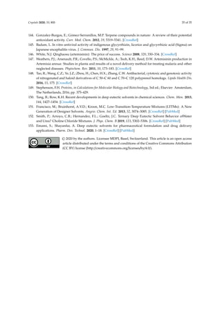Crystals 2020, 10, 800 35 of 35
144. Gonzalez-Burgos, E.; Gómez-Serranillos, M.P. Terpene compounds in nature: A review of their potential
antioxidant activity. Curr. Med. Chem. 2012, 19, 5319–5341. [CrossRef]
145. Badam, L. In vitro antiviral activity of indigenous glycyrrhizin, licorice and glycyrrhizic acid (Sigma) on
Japanese encephalitis virus. J. Commun. Dis. 1997, 29, 91–99.
146. White, N.J. Qinghaosu (artemisinin): The price of success. Science 2008, 320, 330–334. [CrossRef]
147. Weathers, P.J.; Arsenault, P.R.; Covello, P.S.; McMickle, A.; Teoh, K.H.; Reed, D.W. Artemisinin production in
Artemisia annua: Studies in planta and results of a novel delivery method for treating malaria and other
neglected diseases. Phytochem. Rev. 2011, 10, 173–183. [CrossRef]
148. Tao, R.; Wang, C.Z.; Ye, J.Z.; Zhou, H.; Chen, H.X.; Zhang, C.W. Antibacterial, cytotoxic and genotoxic activity
of nitrogenated and haloid derivatives of C 50–C 60 and C 70–C 120 polyprenol homologs. Lipids Health Dis.
2016, 15, 175. [CrossRef]
149. Stephenson, F.H. Proteins, in Calculations for Molecular Biology and Biotechnology, 3rd ed.; Elsevier: Amsterdam,
The Netherlands, 2016; pp. 375–429.
150. Tang, B.; Row, K.H. Recent developments in deep eutectic solvents in chemical sciences. Chem. Mon. 2013,
144, 1427–1454. [CrossRef]
151. Francisco, M.; Bruinhorst, A.V.D.; Kroon, M.C. Low-Transition-Temperature Mixtures (LTTMs): A New
Generation of Designer Solvents. Angew. Chem. Int. Ed. 2013, 52, 3074–3085. [CrossRef] [PubMed]
152. Smith, P.; Arroyo, C.B.; Hernandez, F.L.; Goeltz, J.C. Ternary Deep Eutectic Solvent Behavior ofWater
and Urea? Choline Chloride Mixtures. J. Phys. Chem. B 2019, 123, 5302–5306. [CrossRef] [PubMed]
153. Emami, S.; Shayanfar, A. Deep eutectic solvents for pharmaceutical formulation and drug delivery
applications. Pharm. Dev. Technol. 2020, 1–18. [CrossRef] [PubMed]
© 2020 by the authors. Licensee MDPI, Basel, Switzerland. This article is an open access
article distributed under the terms and conditions of the Creative Commons Attribution
(CC BY) license (http://creativecommons.org/licenses/by/4.0/).
 