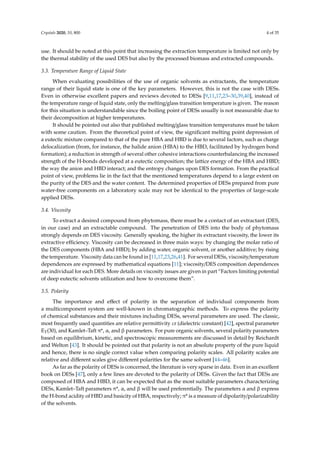 Crystals 2020, 10, 800 4 of 35
use. It should be noted at this point that increasing the extraction temperature is limited not only by
the thermal stability of the used DES but also by the processed biomass and extracted compounds.
3.3. Temperature Range of Liquid State
When evaluating possibilities of the use of organic solvents as extractants, the temperature
range of their liquid state is one of the key parameters. However, this is not the case with DESs.
Even in otherwise excellent papers and reviews devoted to DESs [9,11,17,23–30,39,40], instead of
the temperature range of liquid state, only the melting/glass transition temperature is given. The reason
for this situation is understandable since the boiling point of DESs usually is not measurable due to
their decomposition at higher temperatures.
It should be pointed out also that published melting/glass transition temperatures must be taken
with some caution. From the theoretical point of view, the signiﬁcant melting point depression of
a eutectic mixture compared to that of the pure HBA and HBD is due to several factors, such as charge
delocalization (from, for instance, the halide anion (HBA) to the HBD, facilitated by hydrogen bond
formation); a reduction in strength of several other cohesive interactions counterbalancing the increased
strength of the H-bonds developed at a eutectic composition; the lattice energy of the HBA and HBD;
the way the anion and HBD interact; and the entropy changes upon DES formation. From the practical
point of view, problems lie in the fact that the mentioned temperatures depend to a large extent on
the purity of the DES and the water content. The determined properties of DESs prepared from pure
water-free components on a laboratory scale may not be identical to the properties of large-scale
applied DESs.
3.4. Viscosity
To extract a desired compound from phytomass, there must be a contact of an extractant (DES,
in our case) and an extractable compound. The penetration of DES into the body of phytomass
strongly depends on DES viscosity. Generally speaking, the higher its extractant viscosity, the lower its
extractive eﬃciency. Viscosity can be decreased in three main ways: by changing the molar ratio of
the DES components (HBA and HBD); by adding water, organic solvent, or another additive; by rising
the temperature. Viscosity data can be found in [11,17,23,26,41]. For several DESs, viscosity/temperature
dependences are expressed by mathematical equations [11]; viscosity/DES composition dependences
are individual for each DES. More details on viscosity issues are given in part “Factors limiting potential
of deep eutectic solvents utilization and how to overcome them”.
3.5. Polarity
The importance and eﬀect of polarity in the separation of individual components from
a multicomponent system are well-known in chromatographic methods. To express the polarity
of chemical substances and their mixtures including DESs, several parameters are used. The classic,
most frequently used quantities are relative permittivity εr (dielectric constant) [42], spectral parameter
ET(30), and Kamlet–Taft π*, α, and β parameters. For pure organic solvents, several polarity parameters
based on equilibrium, kinetic, and spectroscopic measurements are discussed in detail by Reichardt
and Welton [43]. It should be pointed out that polarity is not an absolute property of the pure liquid
and hence, there is no single correct value when comparing polarity scales. All polarity scales are
relative and diﬀerent scales give diﬀerent polarities for the same solvent [44–46].
As far as the polarity of DESs is concerned, the literature is very sparse in data. Even in an excellent
book on DESs [47], only a few lines are devoted to the polarity of DESs. Given the fact that DESs are
composed of HBA and HBD, it can be expected that as the most suitable parameters characterizing
DESs, Kamlet–Taft parameters π*, α, and β will be used preferentially. The parameters α and β express
the H-bond acidity of HBD and basicity of HBA, respectively; π* is a measure of dipolarity/polarizability
of the solvents.
 