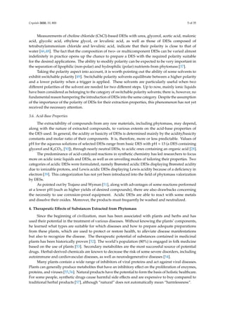 Crystals 2020, 10, 800 5 of 35
Measurements of choline chloride (ChCl)-based DESs with urea, glycerol, acetic acid, malonic
acid, glycolic acid, ethylene glycol, or levulinic acid, as well as those of DESs composed of
tetrabutylammonium chloride and levulinic acid, indicate that their polarity is close to that of
water [46,48]. The fact that the composition of two- or multicomponent DESs can be varied almost
indeﬁnitely in practice opens up the chance to prepare a DES with the required polarity suitable
for the desired applications. The ability to modify polarity can be expected to be very important in
the separation of lipophilic (non-polar) and hydrophilic (polar) nutrients from phytomass [37].
Taking the polarity aspect into account, it is worth pointing out the ability of some solvents to
exhibit switchable polarity [49]. Switchable polarity solvents equilibrate between a higher polarity
and a lower polarity when a trigger is applied. These solvents are particularly useful when two
diﬀerent polarities of the solvent are needed for two diﬀerent steps. Up to now, mainly ionic liquids
have been considered as belonging to the category of switchable polarity solvents; there is, however, no
fundamental reason hampering the introduction of DESs into the same category. Despite the assumption
of the importance of the polarity of DESs for their extraction properties, this phenomenon has not yet
received the necessary attention.
3.6. Acid-Base Properties
The extractability of compounds from any raw materials, including phytomass, may depend,
along with the nature of extracted compounds, to various extents on the acid-base properties of
the DES used. In general, the acidity or basicity of DESs is determined mainly by the acidity/basicity
constants and molar ratio of their components. It is, therefore, more or less predictable. Values of
pH for the aqueous solutions of selected DESs range from basic DES with pH ≈ 13 (a DES containing
glycerol and K2CO3, [50]), through nearly neutral DESs, to acidic ones containing an organic acid [28].
The predominance of acid-catalyzed reactions in synthetic chemistry has led researchers to focus
more on acidic ionic liquids and DESs, as well as on unveiling modes of tailoring their properties. Two
categories of acidic DESs were formulated, namely Brønsted acidic DESs displaying Brønsted acidity
due to ionizable protons, and Lewis acidic DESs displaying Lewis acidity because of a deﬁciency in
electron [39]. This categorization has not yet been introduced into the ﬁeld of phytomass valorization
by DESs.
As pointed out by Trajano and Wyman [51], along with advantages of some reactions performed
at a lower pH (such as higher yields of desired compounds), there are also drawbacks concerning
the necessity to use corrosion-proof equipment. Acidic DESs are able to react with some metals
and dissolve their oxides. Moreover, the products must frequently be washed and neutralized.
4. Therapeutic Eﬀects of Substances Extracted from Phytomass
Since the beginning of civilization, man has been associated with plants and herbs and has
used their potential in the treatment of various diseases. Without knowing the plants’ components,
he learned what types are suitable for which diseases and how to prepare adequate preparations
from these plants, which are used to protect or restore health, to alleviate disease manifestations
but also to recognize the disease. The therapeutic potential of substances contained in medicinal
plants has been historically proven [52]. The world’s population (80%) is engaged in folk medicine
based on the use of plants [53]. Secondary metabolites are the most successful source of potential
drugs. Herbal-derived chemicals are known to decrease the risk of some severe disorders, including
autoimmune and cardiovascular diseases, as well as neurodegenerative diseases [54].
Many plants contain a wide range of inhibitors of viral proteins and act against viral diseases.
Plants can generally produce metabolites that have an inhibitory eﬀect on the proliferation of enzymes,
proteins, and viruses [55,56]. Natural products have the potential to form the basis of holistic healthcare.
For some people, synthetic drugs cause harmful side eﬀects and are expensive to buy compared to
traditional herbal products [57], although “natural” does not automatically mean “harmlessness”.
 
