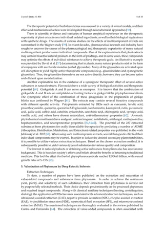 Crystals 2020, 10, 800 6 of 35
The therapeutic potential of herbal medicines was assessed in a variety of animal models, and their
eﬀect and mechanisms of action were investigated through neurochemical approaches [58].
There is scientiﬁc evidence and centuries of human empirical experience on the therapeutic
superiority of plant extracts over individual isolated ingredients, as well as their biological equivalence
with synthetic drugs. The results of various studies on the eﬀects of multicomponent extracts are
summarized in the Wagner study [59]. In recent decades, pharmaceutical research and industry have
sought to uncover the causes of the pharmacological and therapeutic superiority of many natural
multi-ingredient products over individual compounds. One of the explanations is that plant extracts
may contain bioactive natural products in the form of prodrugs, and in some cases, these compounds
may optimize the eﬀects of individual substances to achieve therapeutic goals. An illustrative example
was provided by David et al. [57] documenting that in plants, many natural products exist in the form
of conjugates with saccharide moieties (called glycosides). Many of the glycosides are activated upon
cell disruption to yield highly active therapeutic compounds (e.g., glucosinolates and cyanogenetic
glycosides). Thus, the glycosides themselves are not active directly; however, they can become active
and eﬃcient upon metabolization.
Another explanation lies in the existence of a synergistic therapeutic eﬀect of several active
substances in natural extracts. Flavonoids have a wide variety of biological activities and therapeutic
potential [60]. Ginkgolide A and B can serve as examples. It is known that the combination of
ginkgolide A and B acts on antiplatelet-activating factors in ginkgo biloba phytopharmaceuticals.
The synergistic eﬀect of the combination of these ginkgolides in the preparation of ginkgo
biloba was conﬁrmed by Wagner [61]. The extracts may contain several bioactive compounds
with diﬀerent speciﬁc activity. Polyphenols extracted by DESs such as curcumin, ferulic acid,
proanthocyanidin, quercetin, quercetin-3-O-glucoside, isorhamnetin, kaempferol, rutin, p-coumaric
acid, gallic acid, caﬀeic acid, catechin, epicatechin, catechinic acid, chlorogenic acid, syringic acid,
vanillic acid, and others have shown antioxidant, anti-inﬂammatory properties [62]. Aromatic
phytochemical constituents have analgesic, anticarcinogenic, antidiabetic, antifungal, cardioprotective,
hepatoprotective, and neuroprotective properties [52,54,62]. The potential of the 237 extracted
substances from phytomass for orally bioavailable therapeutics by predicting a number of ADME
(Absorption, Distribution, Metabolism, and Extraction)-related properties was published in the work
Jablonsky et al. 2017 [62]. When using such multicomponent extracts, several therapeutic eﬀects of their
individual components may be exerted. In order to isolate the desired secondary plant metabolites,
it is possible to utilize various extraction techniques. Based on the chosen extraction method, it is
subsequently possible to yield various types of substances in various quality and composition.
The interest in natural products or obtaining active substances from plants also has an economic
background. This is based on society’s eﬀorts and beliefs about the beneﬁts of returning to traditional
medicine. This had the eﬀect that herbal phytopharmaceuticals reached USD 60 billion, with annual
growth rates of 5–15% [63].
5. Valorization of Phytomass by Deep Eutectic Solvents
Extraction Techniques
To date, a number of papers have been published on the extraction and separation of
value-added compounds and substances from phytomass. In order to achieve the maximum
yield, purity, and selectivity of such substances, their extraction from phytomass is carried out
by purposefully selected methods. Their choice depends predominantly on the processed phytomass
and required target compounds. Along with classical auxiliary techniques (heating, centrifugation,
shaking), the application of DESs becomes associated with advanced extraction techniques, such as
ultrasound-assisted extraction (UAE), negative pressure cavitation (NPC), enzyme-assisted extraction
(EAE), hydrodiﬀusion extraction (HDE), supercritical ﬂuid extraction (SFE), and microwave-assisted
extraction (MAE). The mentioned techniques are thoroughly evaluated in the review published by
Cunha and Fernandes [64]. The extraction of value-added compounds is often associated with
 