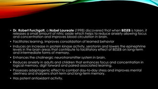 • Dr. Robert Furchgott, a Nobel Laureate (1998) discovered that when BESEB is taken, it
releases a small amount of nitric oxide which helps to reduce anxiety allowing focus
and concentration and improves blood circulation in brain.
• Facilitates learning, improves consolidation of learned behavior
• Induces an increase in protein kinase activity, serotonin and lowers the epinephrine
levels in the brain areas that contribute to facilitatory effect of BESEB on long-term
and intermediate forms of memory.
• Enhances the cholinergic neurotransmitter system in brain.
• Reduces anxiety in adults and children that enhances focus and concentration in
logical memory, digit forward and paired associated learning.
• Possesses adaptogenic effect to combat day-to-day stress and improves mental
alertness and sharpens short-term and long-term memory.
• Has potent antioxidant activity.
 