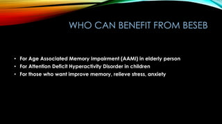 WHO CAN BENEFIT FROM BESEB
• For Age Associated Memory Impairment (AAMI) in elderly person
• For Attention Deficit Hyperactivity Disorder in children
• For those who want improve memory, relieve stress, anxiety
 