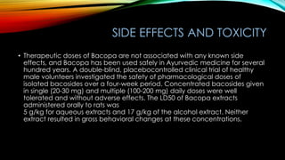 SIDE EFFECTS AND TOXICITY
• Therapeutic doses of Bacopa are not associated with any known side
effects, and Bacopa has been used safely in Ayurvedic medicine for several
hundred years. A double-blind, placebocontrolled clinical trial of healthy
male volunteers investigated the safety of pharmacological doses of
isolated bacosides over a four-week period. Concentrated bacosides given
in single (20-30 mg) and multiple (100-200 mg) daily doses were well
tolerated and without adverse effects. The LD50 of Bacopa extracts
administered orally to rats was
5 g/kg for aqueous extracts and 17 g/kg of the alcohol extract. Neither
extract resulted in gross behavioral changes at these concentrations.
 