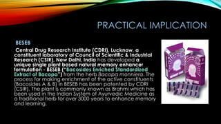 PRACTICAL IMPLICATION
BESEB
Central Drug Research Institute (CDRI), Lucknow, a
constituent laboratory of Council of Scientific & Industrial
Research (CSIR), New Delhi, India has developed a
unique single plant based natural memory enhancer
formulation - BESEB (“Bacosides Enriched Standardized
Extract of Bacopa”) from the herb Bacopa monniera. The
process for making enrichment of the active constituents
(Bacosides A & B) in BESEB has been patented by CDRI
(CSIR). The plant is commonly known as Brahmi which has
been used in the Indian System of Ayurvedic Medicine as
a traditional herb for over 3000 years to enhance memory
and learning.
 