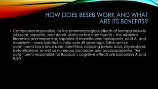 HOW DOES BESEB WORK AND WHAT
ARE ITS BENEFITS?
• Compounds responsible for the pharmacological effects of Bacopa include
alkaloids, saponins, and sterols. Many active constituents – the alkaloids
Brahmine and herpestine, saponins d-mannitol and hersaponin, acid A, and
monnierin – were isolated in India over 40 years ago. Other active
constituents have since been identified, including betulic acid, stigmastarol,
beta-sitosterol, as well as numerous bacosides and bacopasaponins. The
constituents responsible for Bacopa’s cognitive effects are bacosides A and
B.5-9
 