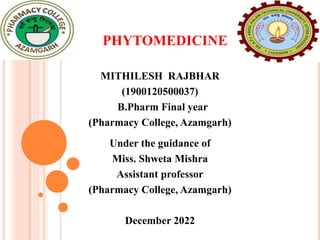PHYTOMEDICINE
MITHILESH RAJBHAR
(1900120500037)
B.Pharm Final year
(Pharmacy College, Azamgarh)
Under the guidance of
Miss. Shweta Mishra
Assistant professor
(Pharmacy College, Azamgarh)
December 2022
 